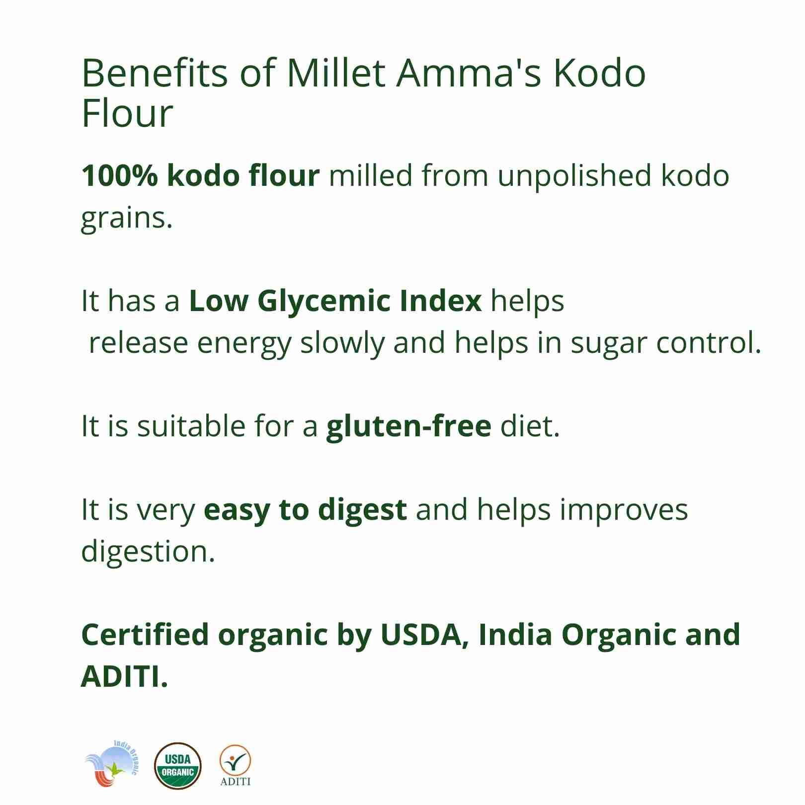 Millet Amma’s Organic Kodo Millet Flour- Millet Amma’s Organic Kodo Millet Flour is milled from unpolished Kodo Millets.   It is rich in fiber, B Complex vitamins and essential amino acids.  Kodo Millet has a low glycemic index and aids in controlling your glucose levels.  You can make a variety of gluten-free dishes with Kodo Millet flour like rotis, pancakes, crepes, bread, cakes, cookies and other food.