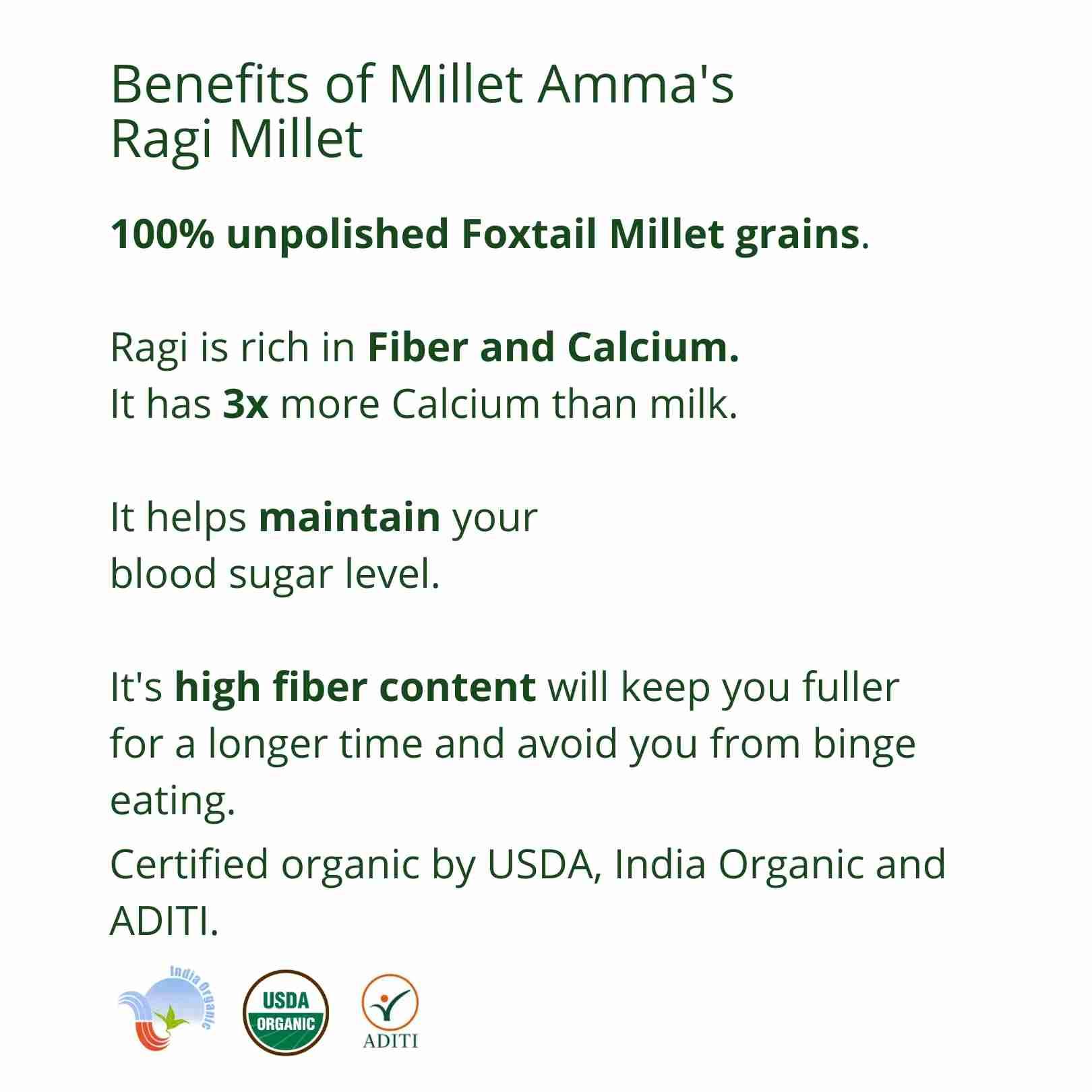 Millet Amma’s Organic Ragi Millet- Our organic Ragi Millet is rich in calcium, fiber, minerals and amino acids. Unpolished Ragi Millet, is a high source of Calcium- it contains over 3 times more calcium than milk.  Ragi Millet is an ideal option for people trying to control their intense glucose levels. It is also loaded with antioxidants making it a natural relaxant. Ragi helps you feel full for longer, has a low glycemic index and is good for regulating your sugar levels.
