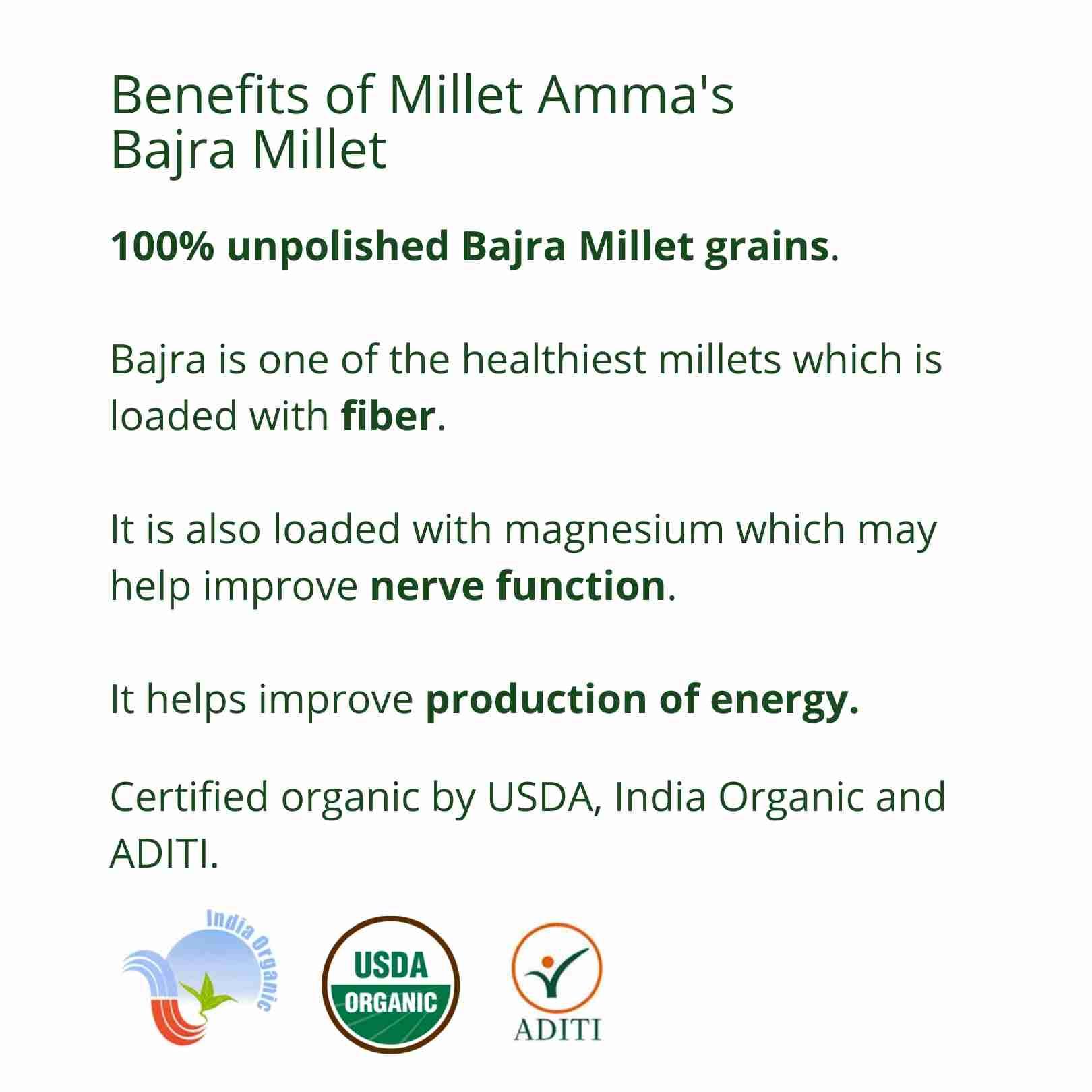 Millet Amma’s Organic Bajra Millet Grains- Millet Amma’s Organic Bajra(Pearl) Millet Grains are rich in magnesium which aids in better nervous function and energy production.  Unpolished Bajra Millets are a source of potassium and fiber. Potassium is one of the most important minerals required for the body.  You can make a variety of dishes with our Gluten-free Bajra Millet Grains like khichdi, idli, dosa, pancakes, cake and rotis.