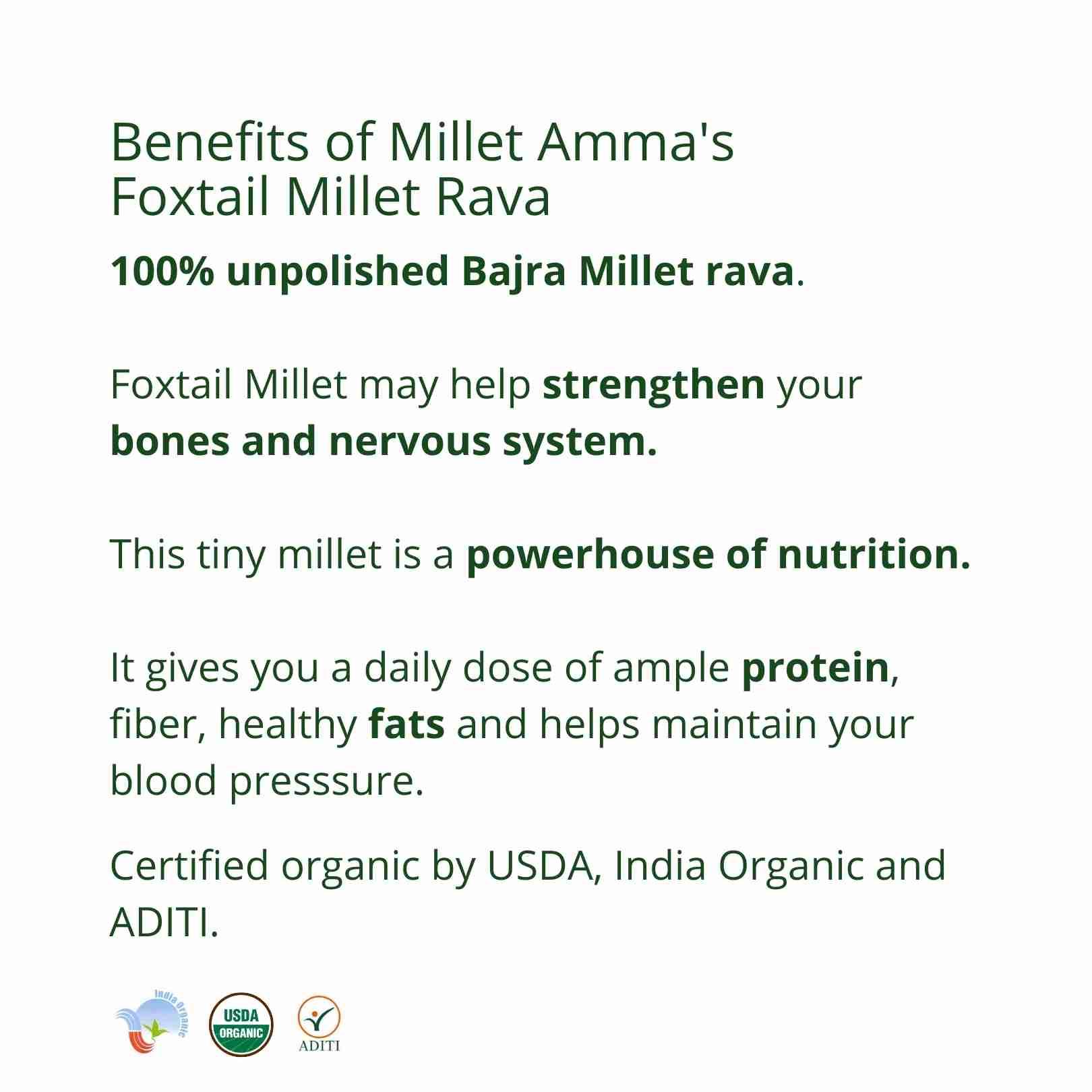 Millet Amma’s Organic Foxtail Millet Rava- Millet Amma’s Organic Foxtail Millet Rava is rich in vitamin B12.  Sourced using premium unpolished Foxtail Millets, it offers you a daily dose of protein, fiber and good fats.  You can make a variety of dishes with our Gluten-free Foxtail Millet Rava like upma, kheer, dosa, idli, puttu and porridge.
