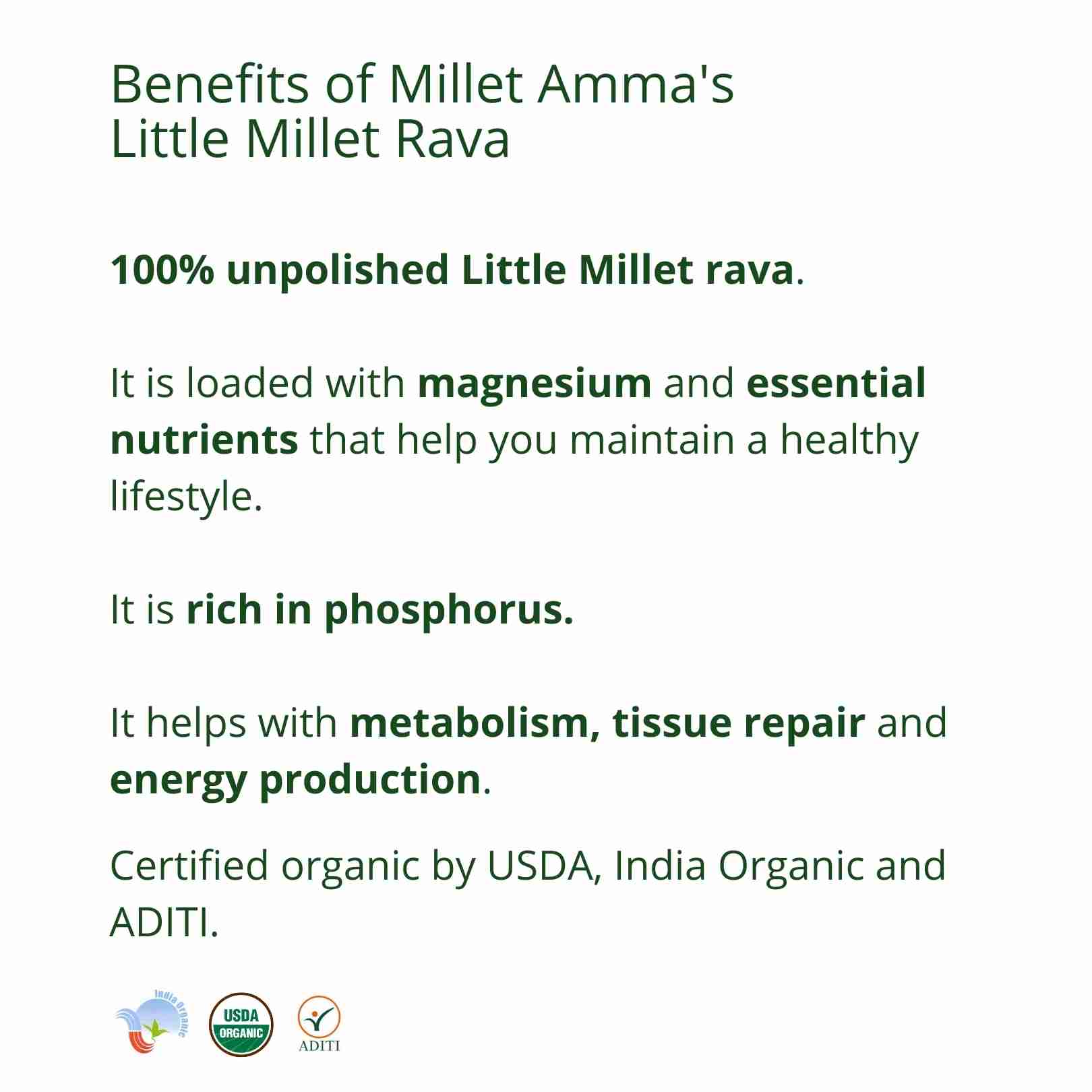 Millet Amma’s Organic Little Millet Rava-  Millet Amma’s Organic Little Millet Rava is made with unpolished Little Millets.    Little millet is rich in minerals like iron, zinc and calcium and is also high in fiber and aids in weight management.   You can make a variety of gluten free dishes with our Little Millet rava like upma, kheer, porridge, crackers, rava dosa and idli.