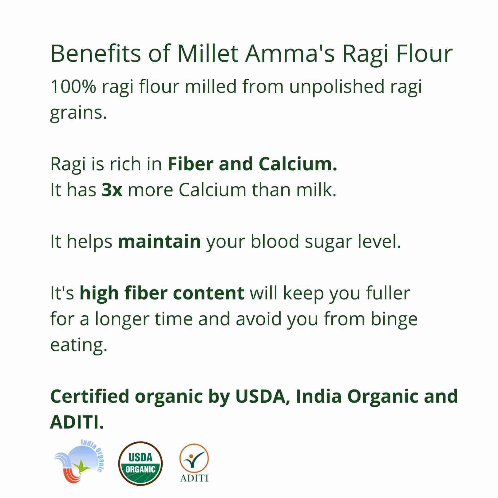 Millet Amma’s Organic Ragi Millet Flour- Millet Amma’s Organic Ragi Millet Flour is rich in fiber, minerals and amino acids.  Unpolished Ragi Millets are a good source of calcium and gives you 3x more calcium than milk.  Ragi Millet is an ideal option for reducing glucose levels, it is also loaded with antioxidants making it a natural relaxant.