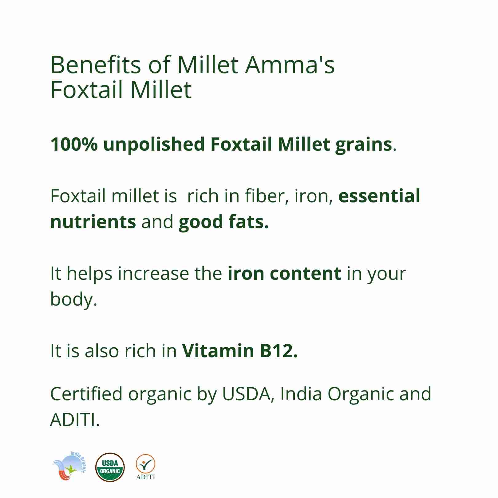 Millet Amma’s Organic Foxtail Millet Grains- Millet Amma’s nutritious Organic Foxtail Millet Grains are rich in fiber, iron and Vitamin B12. Our premium unpolished Foxtail Millets, offer you a daily dose of essential proteins and good fats.  You can use it as a replacement for rice, you can use it to make all the dishes you normally use rice for. It is an ideal option for people following a millet diet; it also aids in weight management.